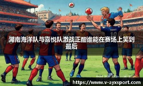 湖南海洋队与喜悦队激战正酣谁能在赛场上笑到最后